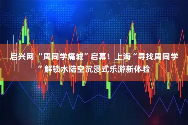 启兴网 “周同学痛城”启幕！上海“寻找周同学”解锁水陆空沉浸式乐游新体验