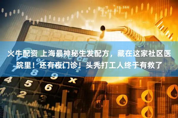火牛配资 上海最神秘生发配方，藏在这家社区医院里！还有夜门诊！头秃打工人终于有救了