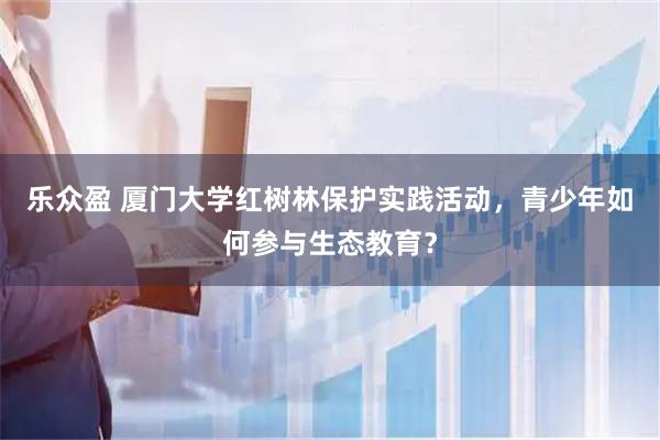乐众盈 厦门大学红树林保护实践活动，青少年如何参与生态教育？