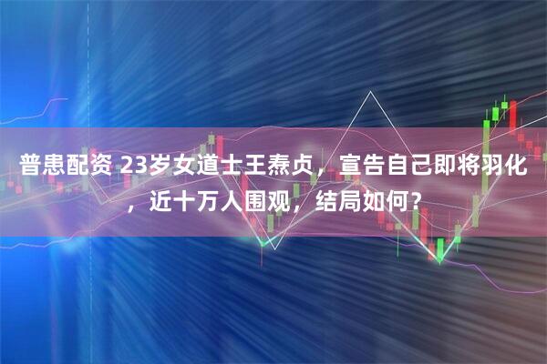 普患配资 23岁女道士王焘贞，宣告自己即将羽化，近十万人围观，结局如何？