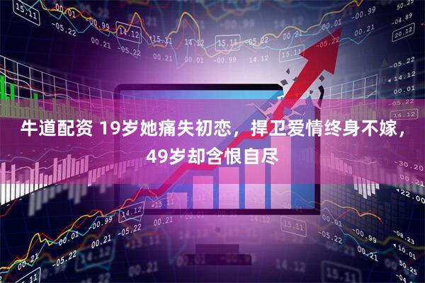 牛道配资 19岁她痛失初恋，捍卫爱情终身不嫁，49岁却含恨自尽