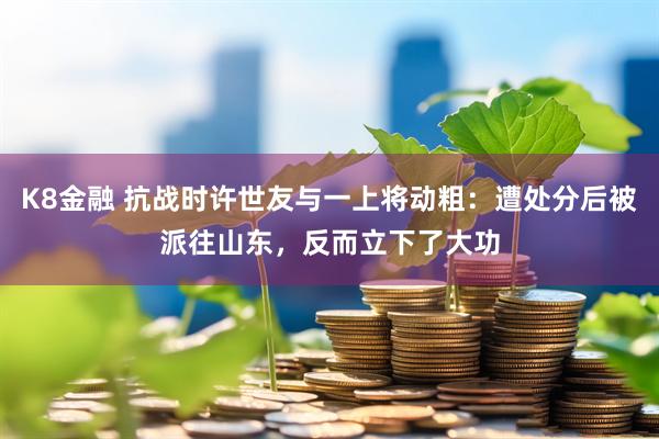 K8金融 抗战时许世友与一上将动粗：遭处分后被派往山东，反而立下了大功