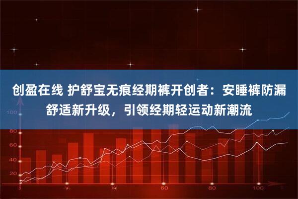 创盈在线 护舒宝无痕经期裤开创者：安睡裤防漏舒适新升级，引领经期轻运动新潮流