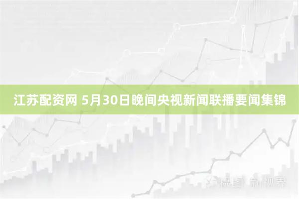 江苏配资网 5月30日晚间央视新闻联播要闻集锦