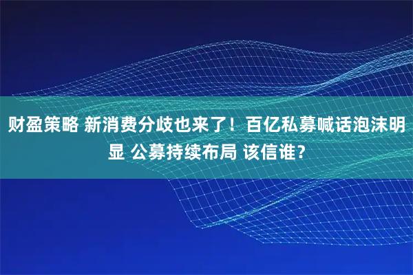 财盈策略 新消费分歧也来了！百亿私募喊话泡沫明显 公募持续布局 该信谁？