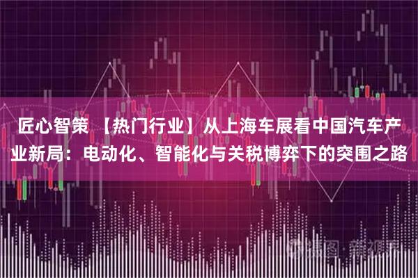 匠心智策 【热门行业】从上海车展看中国汽车产业新局：电动化、智能化与关税博弈下的突围之路