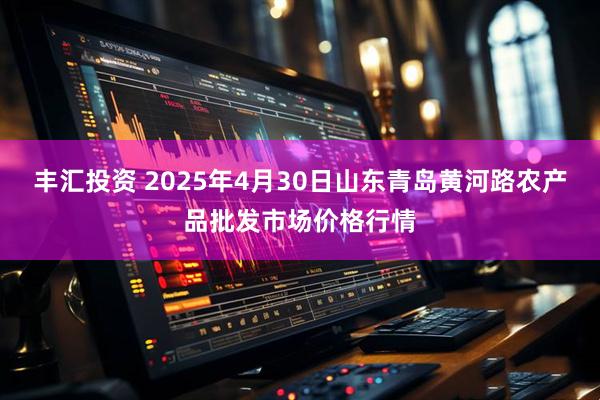 丰汇投资 2025年4月30日山东青岛黄河路农产品批发市场价格行情