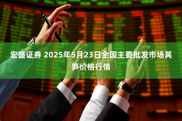 宏盛证券 2025年5月23日全国主要批发市场莴笋价格行情