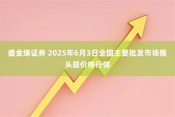 盛金缘证券 2025年6月3日全国主要批发市场猴头菇价格行情