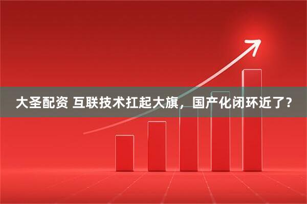 大圣配资 互联技术扛起大旗，国产化闭环近了？