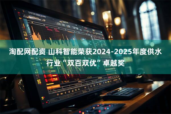 淘配网配资 山科智能荣获2024-2025年度供水行业“双百双优”卓越奖
