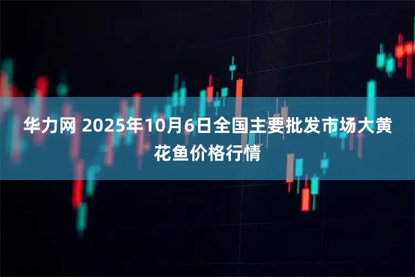 华力网 2025年10月6日全国主要批发市场大黄花鱼价格行情