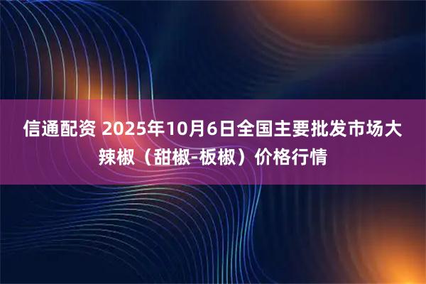 信通配资 2025年10月6日全国主要批发市场大辣椒（甜椒-板椒）价格行情