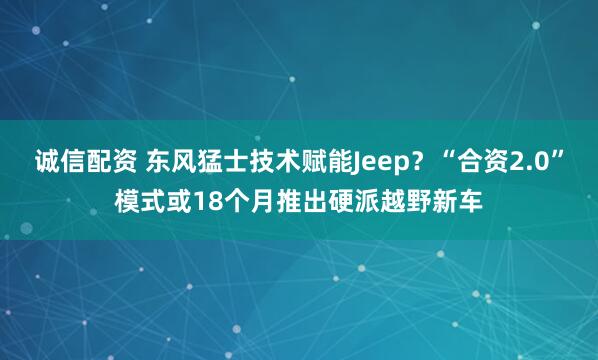 诚信配资 东风猛士技术赋能Jeep？“合资2.0”模式或18个月推出硬派越野新车
