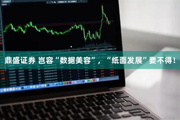 鼎盛证券 岂容“数据美容”，“纸面发展”要不得！
