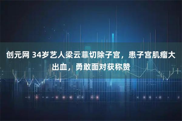 创元网 34岁艺人梁云菲切除子宫，患子宫肌瘤大出血，勇敢面对获称赞