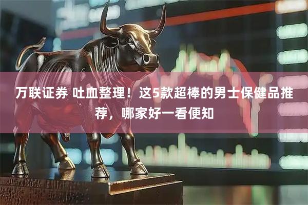 万联证券 吐血整理！这5款超棒的男士保健品推荐，哪家好一看便知
