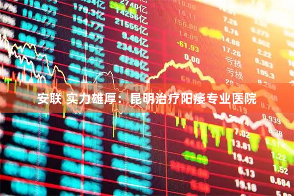 安联 实力雄厚：昆明治疗阳痿专业医院