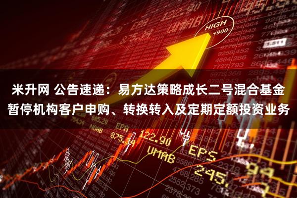 米升网 公告速递：易方达策略成长二号混合基金暂停机构客户申购、转换转入及定期定额投资业务