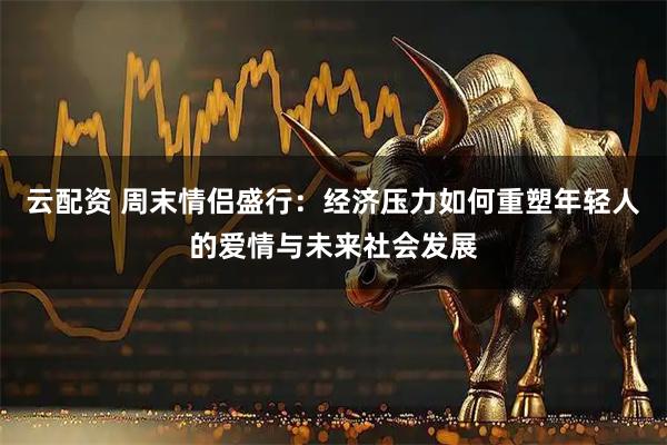 云配资 周末情侣盛行：经济压力如何重塑年轻人的爱情与未来社会发展