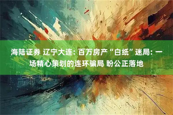 海陆证券 辽宁大连: 百万房产“白纸”迷局: 一场精心策划的连环骗局 盼公正落地