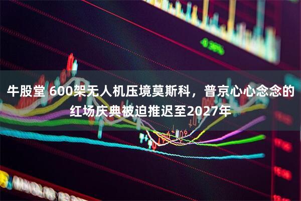 牛股堂 600架无人机压境莫斯科，普京心心念念的红场庆典被迫推迟至2027年
